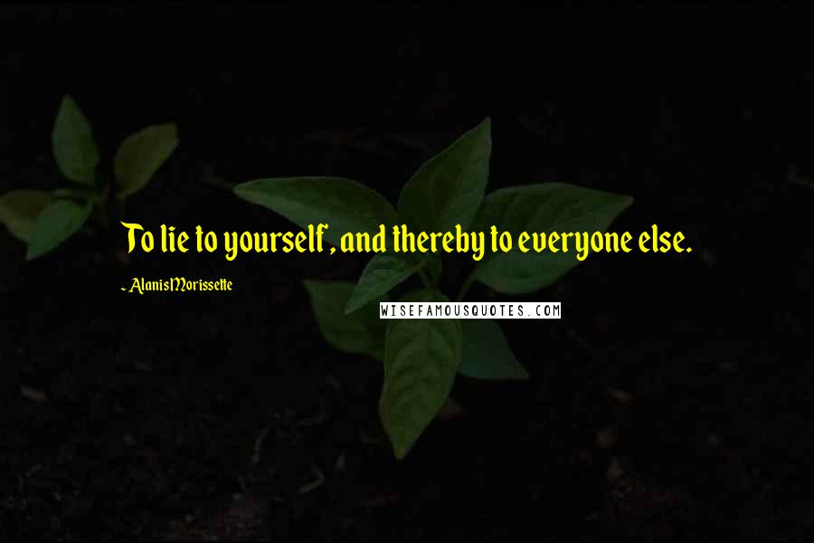 Alanis Morissette quotes: To lie to yourself, and thereby to everyone else.