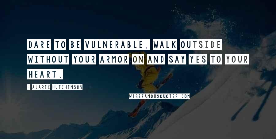 Alaric Hutchinson quotes: Dare to be vulnerable, walk outside without your armor on and say YES to your heart.