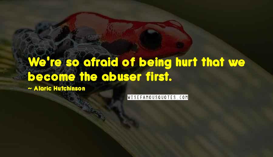 Alaric Hutchinson quotes: We're so afraid of being hurt that we become the abuser first.