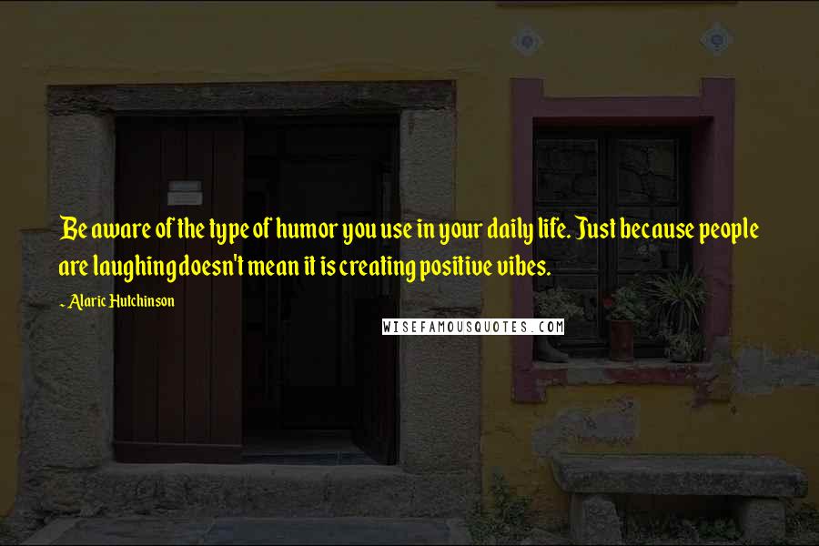 Alaric Hutchinson quotes: Be aware of the type of humor you use in your daily life. Just because people are laughing doesn't mean it is creating positive vibes.