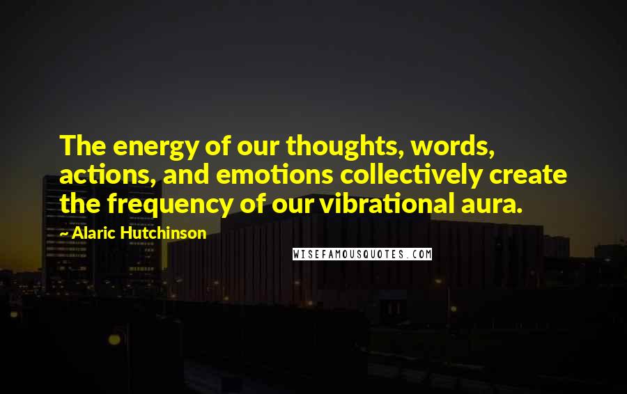 Alaric Hutchinson quotes: The energy of our thoughts, words, actions, and emotions collectively create the frequency of our vibrational aura.