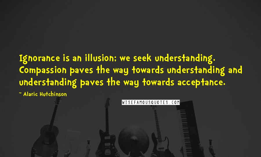 Alaric Hutchinson quotes: Ignorance is an illusion; we seek understanding. Compassion paves the way towards understanding and understanding paves the way towards acceptance.