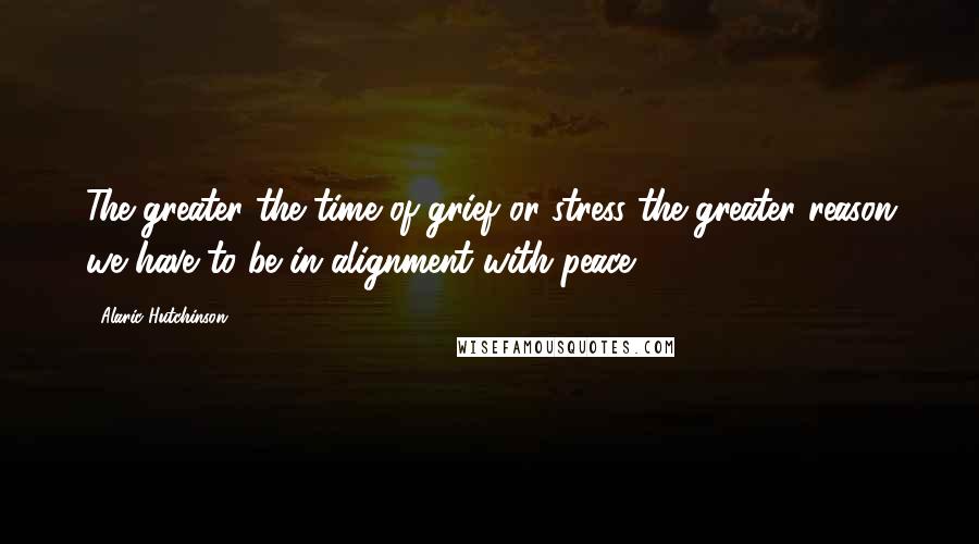 Alaric Hutchinson quotes: The greater the time of grief or stress the greater reason we have to be in alignment with peace.