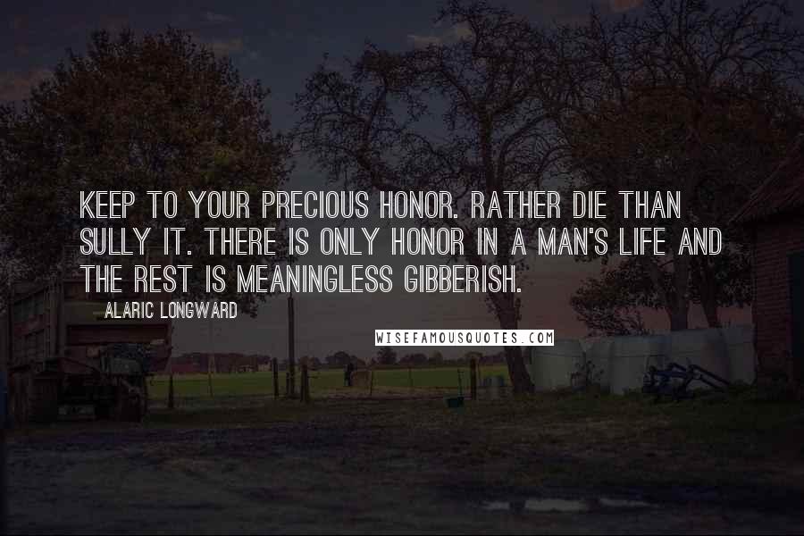 Alaric Longward quotes: Keep to your precious honor. Rather die than sully it. There is only honor in a man's life and the rest is meaningless gibberish.