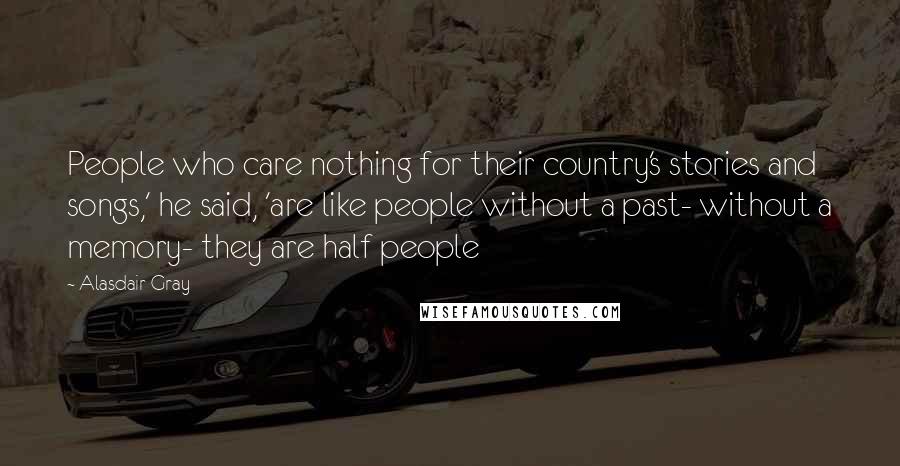 Alasdair Gray quotes: People who care nothing for their country's stories and songs,' he said, 'are like people without a past- without a memory- they are half people