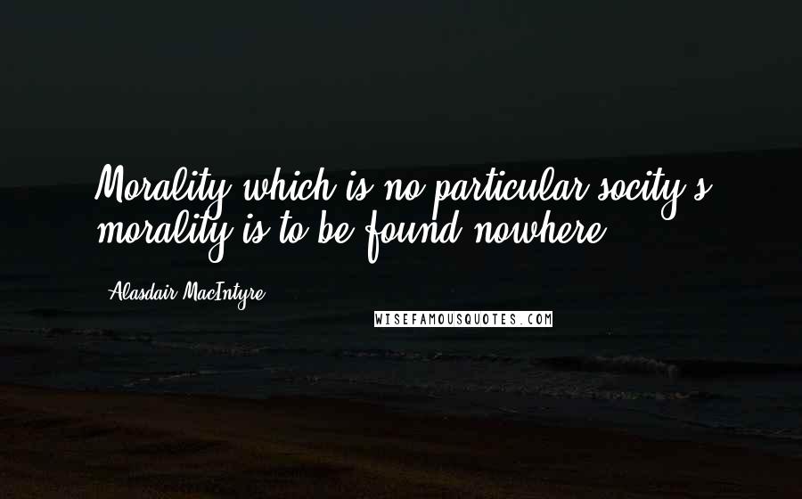Alasdair MacIntyre quotes: Morality which is no particular socity's morality is to be found nowhere.
