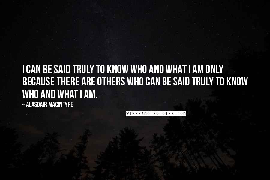 Alasdair MacIntyre quotes: I can be said truly to know who and what I am only because there are others who can be said truly to know who and what I am.