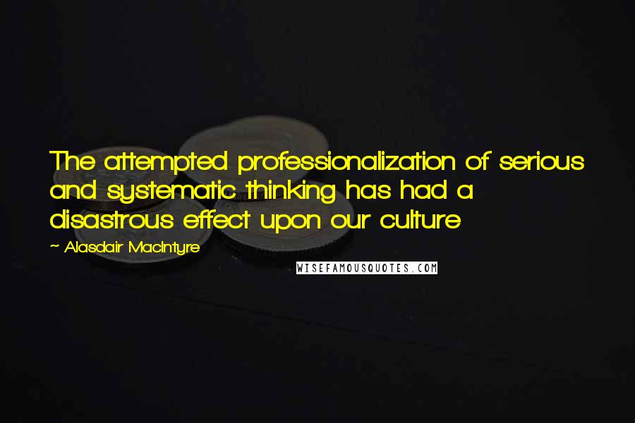 Alasdair MacIntyre quotes: The attempted professionalization of serious and systematic thinking has had a disastrous effect upon our culture