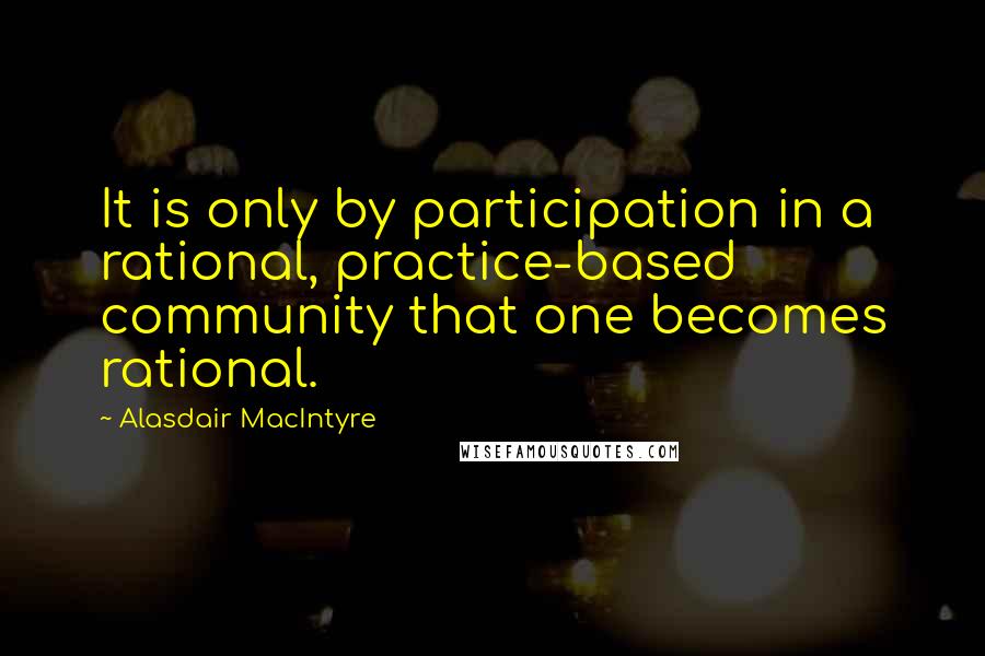 Alasdair MacIntyre quotes: It is only by participation in a rational, practice-based community that one becomes rational.