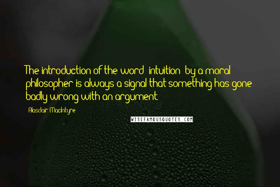 Alasdair MacIntyre quotes: The introduction of the word 'intuition' by a moral philosopher is always a signal that something has gone badly wrong with an argument.