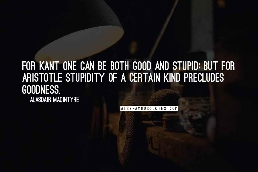 Alasdair MacIntyre quotes: For Kant one can be both good and stupid; but for Aristotle stupidity of a certain kind precludes goodness.