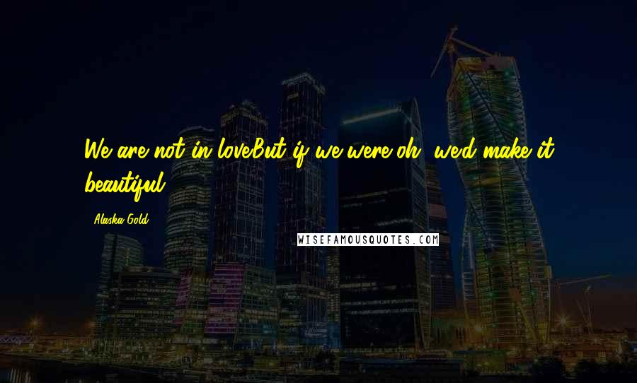 Alaska Gold quotes: We are not in love.But if we were,oh, we'd make it beautiful.