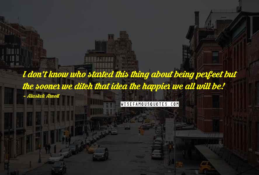 Alastair Arnott quotes: I don't know who started this thing about being perfect but the sooner we ditch that idea the happier we all will be! Alastair Arnott quotes: I don't know who started this thing about being perfect but the sooner we ditch that idea the happier we all will be!