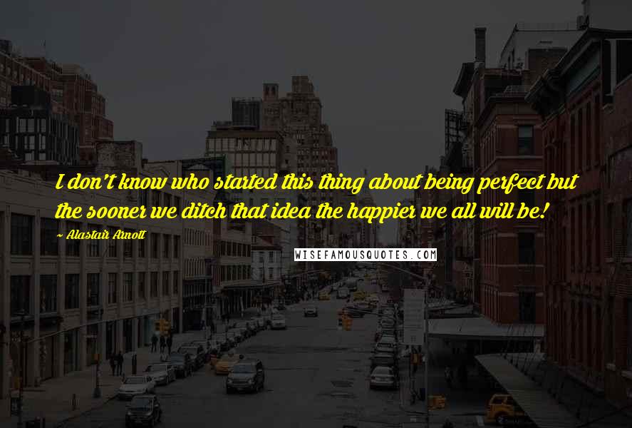 Alastair Arnott quotes: I don't know who started this thing about being perfect but the sooner we ditch that idea the happier we all will be!