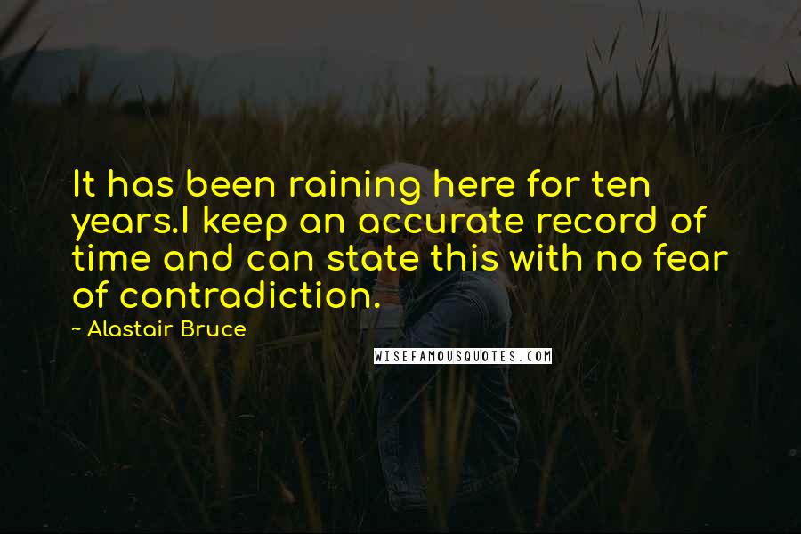 Alastair Bruce quotes: It has been raining here for ten years.I keep an accurate record of time and can state this with no fear of contradiction. Alastair Bruce quotes: It has been raining here for ten years.I keep an accurate record of time and can state this with no fear of contradiction.