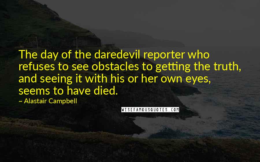 Alastair Campbell quotes: The day of the daredevil reporter who refuses to see obstacles to getting the truth, and seeing it with his or her own eyes, seems to have died.