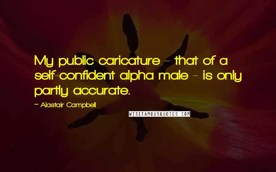Alastair Campbell quotes: My public caricature - that of a self-confident alpha male - is only partly accurate.