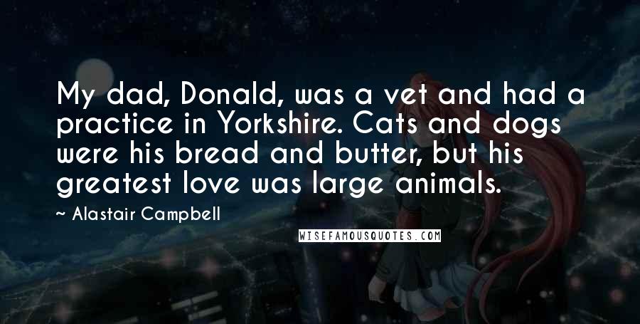 Alastair Campbell quotes: My dad, Donald, was a vet and had a practice in Yorkshire. Cats and dogs were his bread and butter, but his greatest love was large animals.