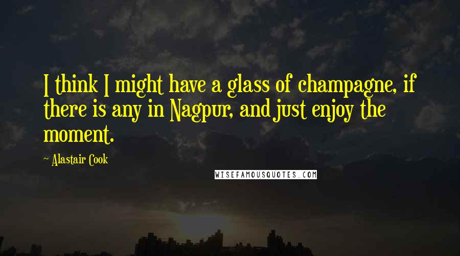 Alastair Cook quotes: I think I might have a glass of champagne, if there is any in Nagpur, and just enjoy the moment.