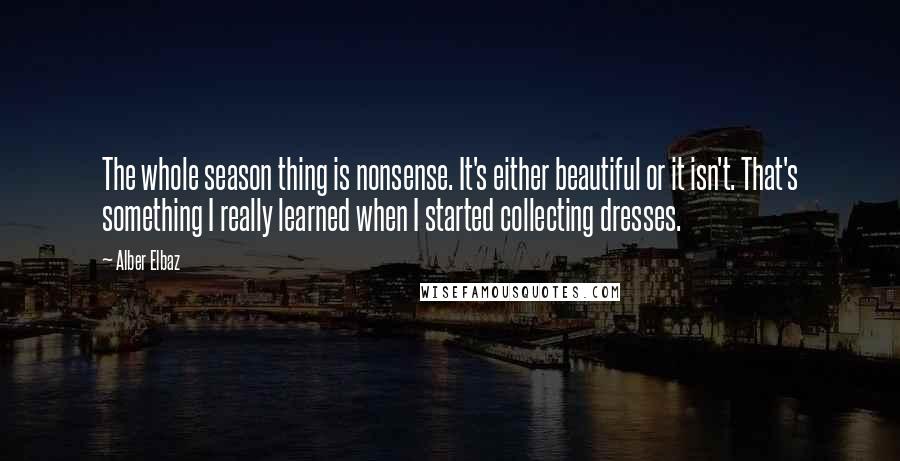 Alber Elbaz quotes: The whole season thing is nonsense. It's either beautiful or it isn't. That's something I really learned when I started collecting dresses.