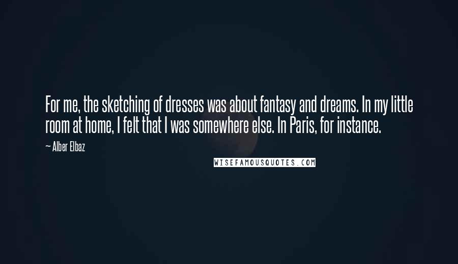 Alber Elbaz quotes: For me, the sketching of dresses was about fantasy and dreams. In my little room at home, I felt that I was somewhere else. In Paris, for instance.