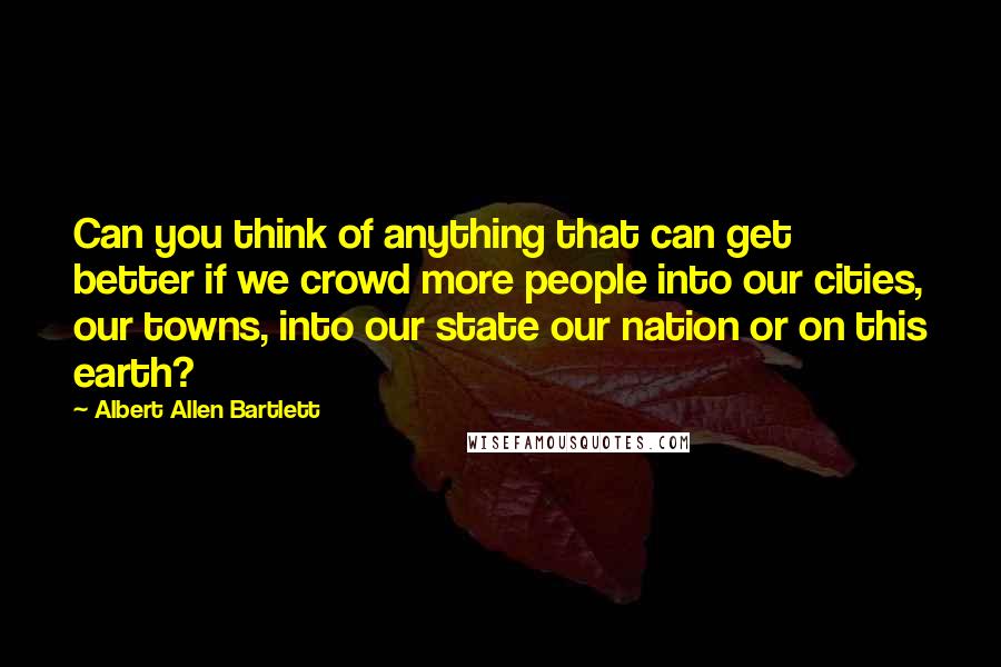 Albert Allen Bartlett quotes: Can you think of anything that can get better if we crowd more people into our cities, our towns, into our state our nation or on this earth?