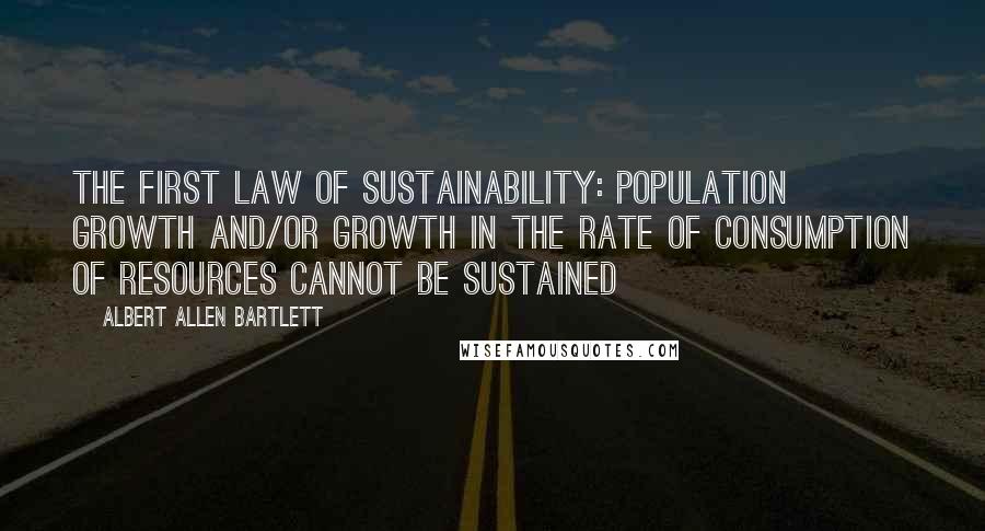 Albert Allen Bartlett quotes: The first law of sustainability: population growth and/or growth in the rate of consumption of resources cannot be sustained