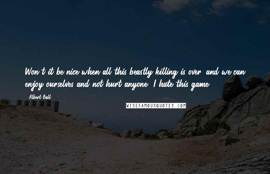 Albert Ball quotes: Won't it be nice when all this beastly killing is over, and we can enjoy ourselves and not hurt anyone? I hate this game.