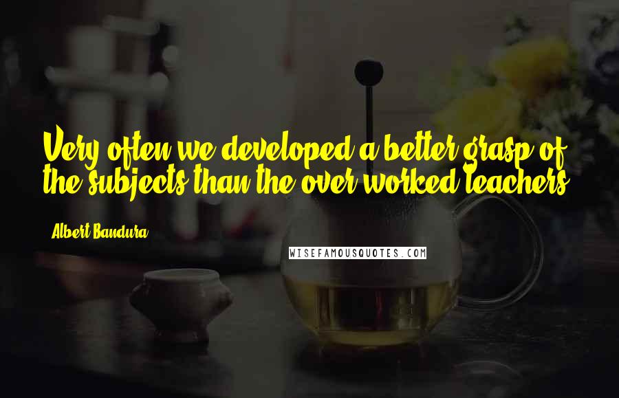 Albert Bandura quotes: Very often we developed a better grasp of the subjects than the over worked teachers.