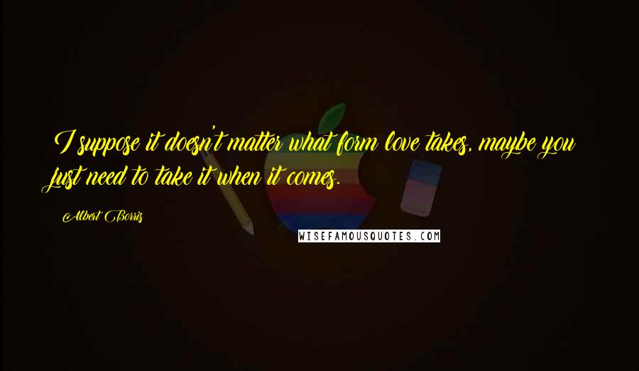 Albert Borris quotes: I suppose it doesn't matter what form love takes, maybe you just need to take it when it comes.