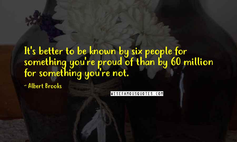 Albert Brooks quotes: It's better to be known by six people for something you're proud of than by 60 million for something you're not.