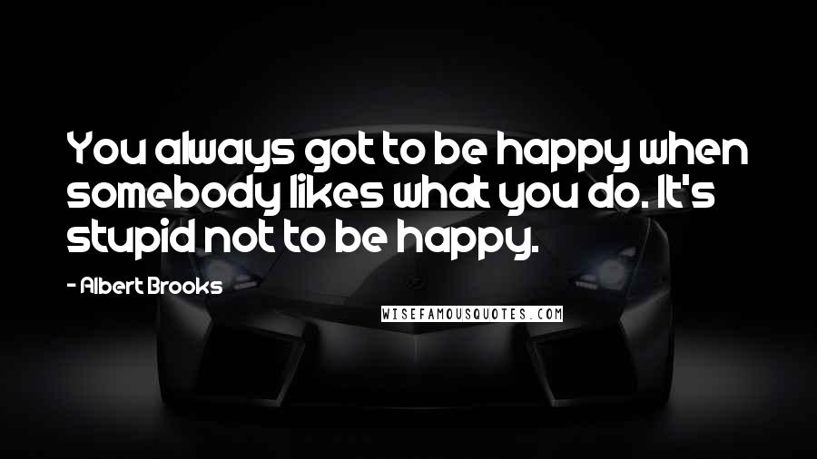 Albert Brooks quotes: You always got to be happy when somebody likes what you do. It's stupid not to be happy.