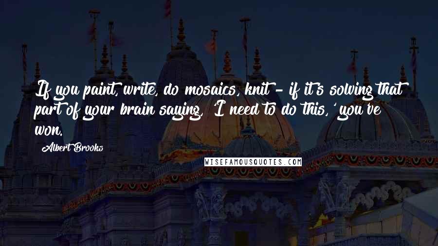 Albert Brooks quotes: If you paint, write, do mosaics, knit - if it's solving that part of your brain saying, 'I need to do this,' you've won.