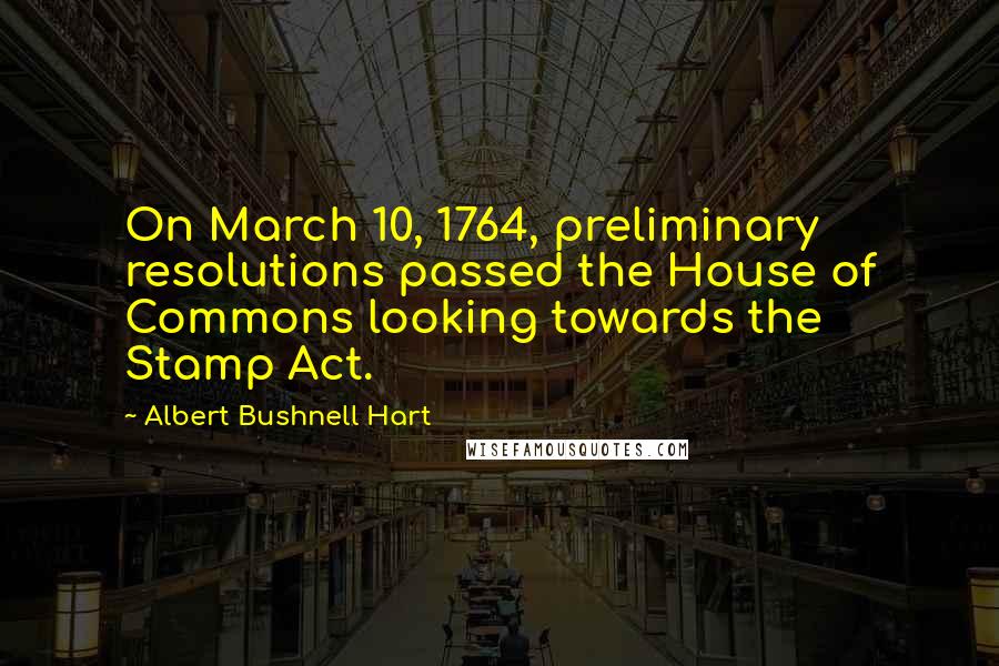 Albert Bushnell Hart quotes: On March 10, 1764, preliminary resolutions passed the House of Commons looking towards the Stamp Act.