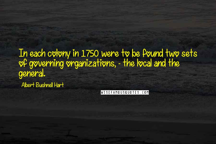 Albert Bushnell Hart quotes: In each colony in 1750 were to be found two sets of governing organizations, - the local and the general.
