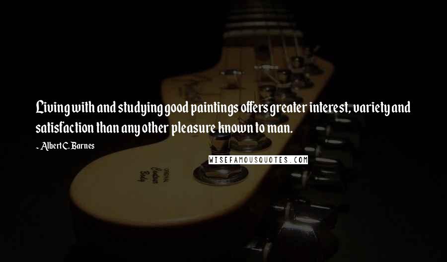 Albert C. Barnes quotes: Living with and studying good paintings offers greater interest, variety and satisfaction than any other pleasure known to man.