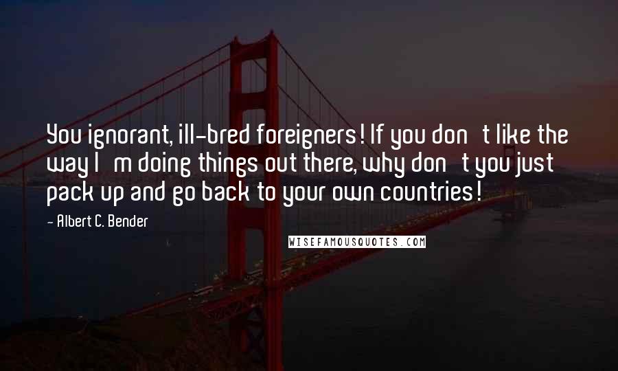 Albert C. Bender quotes: You ignorant, ill-bred foreigners! If you don't like the way I'm doing things out there, why don't you just pack up and go back to your own countries!