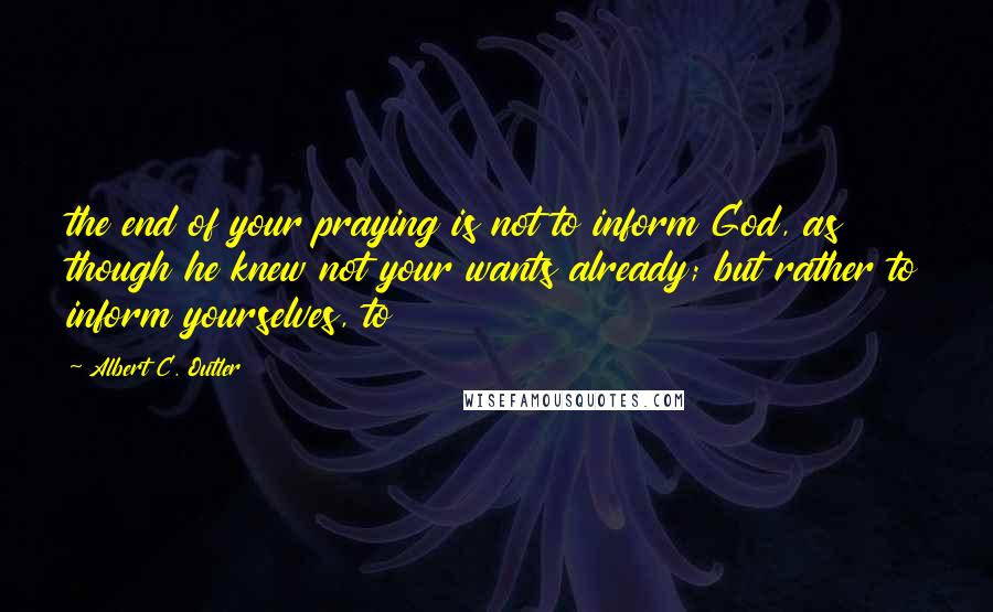 Albert C. Outler quotes: the end of your praying is not to inform God, as though he knew not your wants already; but rather to inform yourselves, to