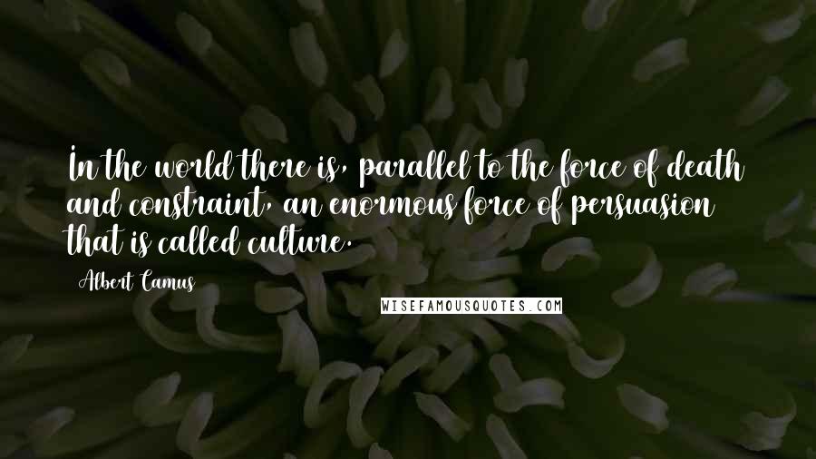Albert Camus quotes: In the world there is, parallel to the force of death and constraint, an enormous force of persuasion that is called culture. Albert Camus quotes: In the world there is, parallel to the force of death and constraint, an enormous force of persuasion that is called culture.
