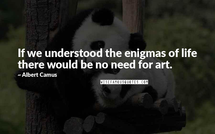 Albert Camus quotes: If we understood the enigmas of life there would be no need for art.