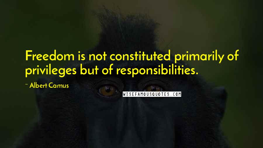 Albert Camus quotes: Freedom is not constituted primarily of privileges but of responsibilities.