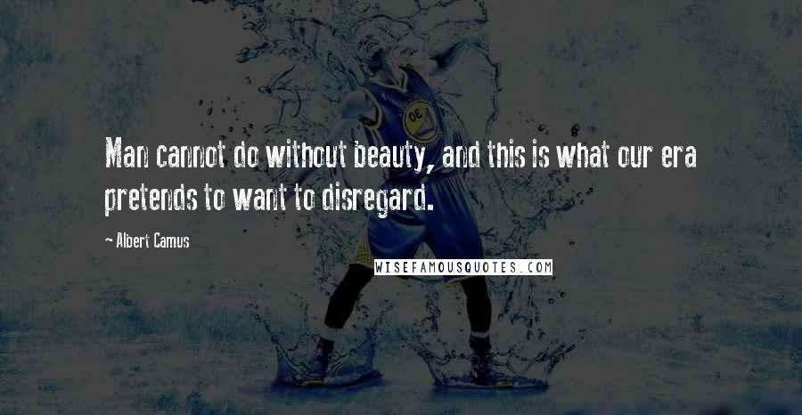 Albert Camus quotes: Man cannot do without beauty, and this is what our era pretends to want to disregard.