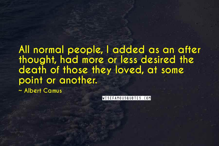 Albert Camus quotes: All normal people, I added as an after thought, had more or less desired the death of those they loved, at some point or another. Albert Camus quotes: All normal people, I added as an after thought, had more or less desired the death of those they loved, at some point or another.