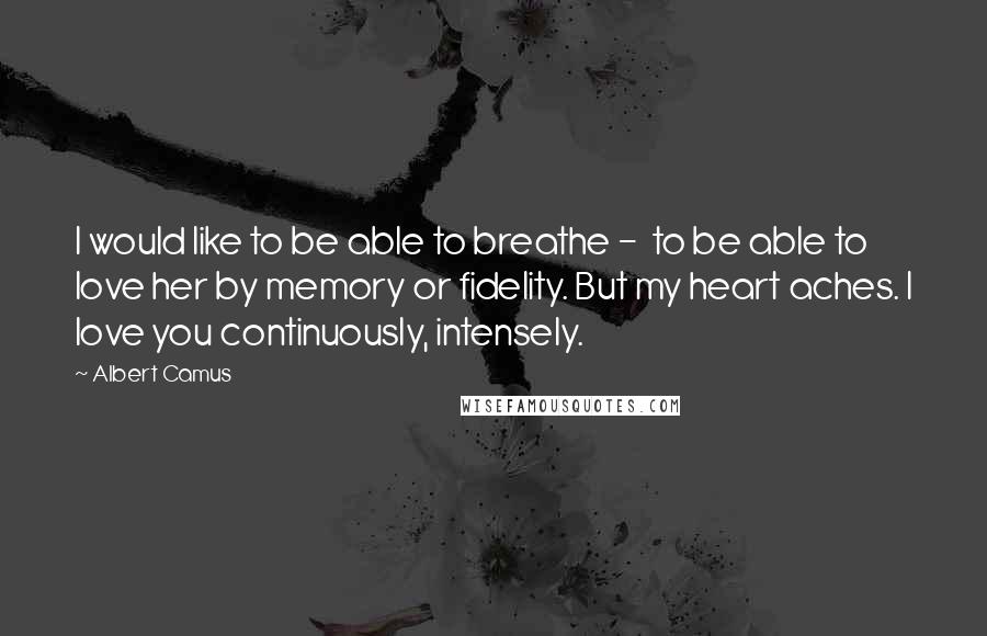 Albert Camus quotes: I would like to be able to breathe - to be able to love her by memory or fidelity. But my heart aches. I love you continuously, intensely. Albert Camus quotes: I would like to be able to breathe - to be able to love her by memory or fidelity. But my heart aches. I love you continuously, intensely.