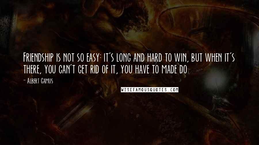 Albert Camus quotes: Friendship is not so easy: it's long and hard to win, but when it's there, you can't get rid of it, you have to made do Albert Camus quotes: Friendship is not so easy: it's long and hard to win, but when it's there, you can't get rid of it, you have to made do