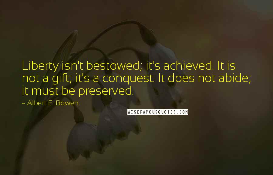 Albert E. Bowen quotes: Liberty isn't bestowed; it's achieved. It is not a gift; it's a conquest. It does not abide; it must be preserved.