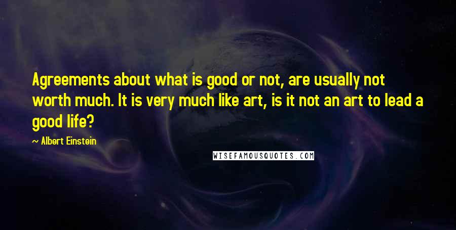 Albert Einstein quotes: Agreements about what is good or not, are usually not worth much. It is very much like art, is it not an art to lead a good life?