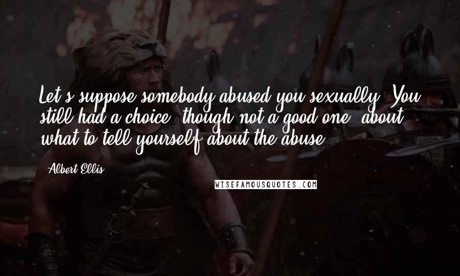 Albert Ellis quotes: Let's suppose somebody abused you sexually. You still had a choice, though not a good one, about what to tell yourself about the abuse.
