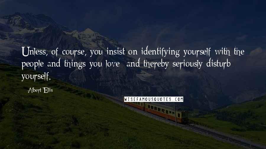 Albert Ellis quotes: Unless, of course, you insist on identifying yourself with the people and things you love; and thereby seriously disturb yourself.