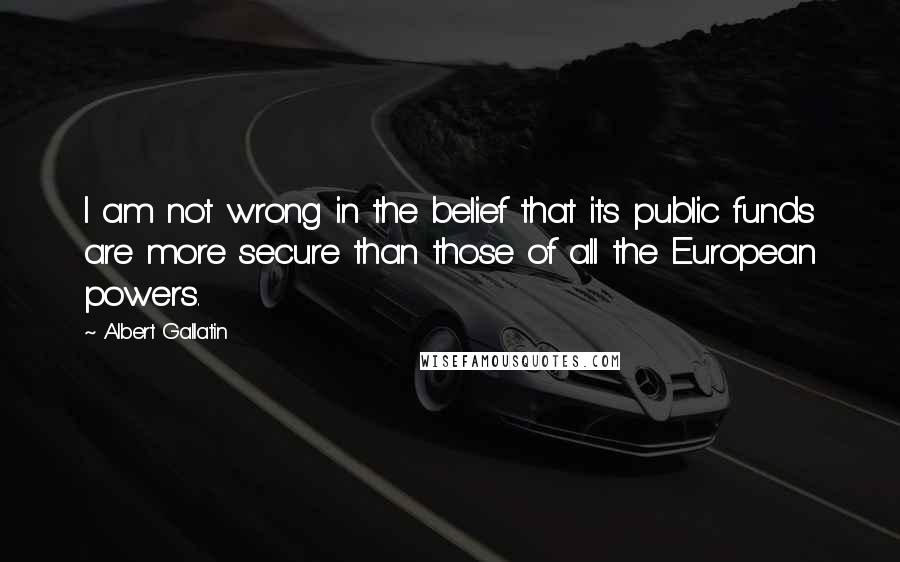 Albert Gallatin quotes: I am not wrong in the belief that its public funds are more secure than those of all the European powers.